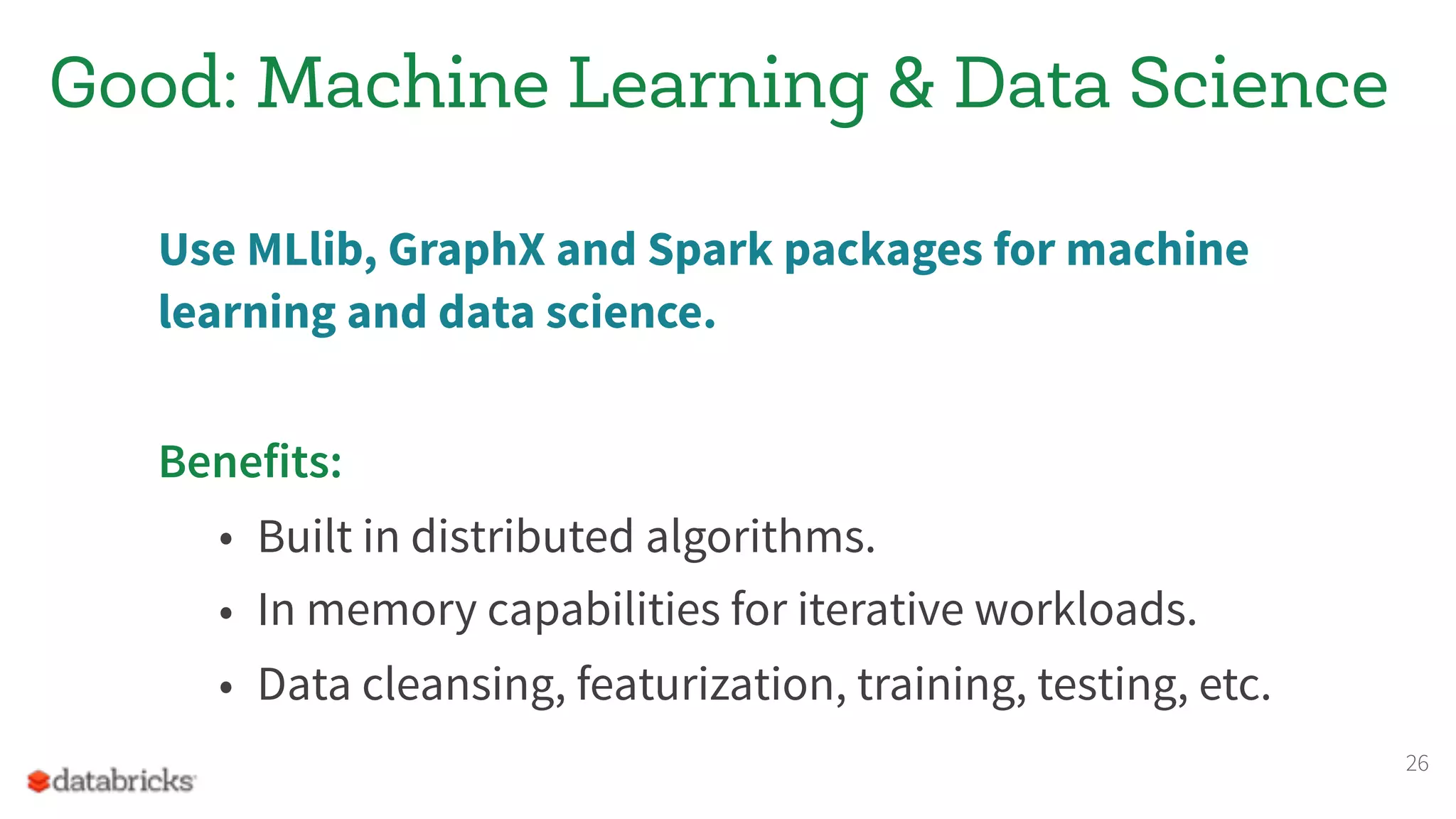 Good: Machine Learning & Data Science
Use MLlib, GraphX and Spark packages for machine
learning and data science.
Benefits:
• Built in distributed algorithms.
• In memory capabilities for iterative workloads.
• Data cleansing, featurization, training, testing, etc.
26
 