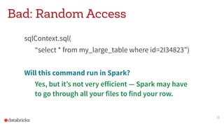 Bad: Random Access
sqlContext.sql(
“select * from my_large_table where id=2I34823”)
Will this command run in Spark?
Yes, but it’s not very efficient — Spark may have  
to go through all your files to find your row.
16
 