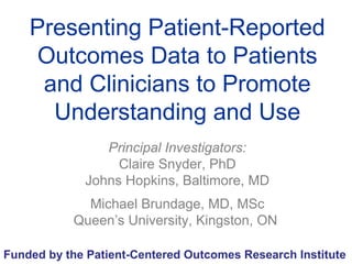 Presenting Patient-Reported
Outcomes Data to Patients
and Clinicians to Promote
Understanding and Use
Principal Investigators:
Claire Snyder, PhD
Johns Hopkins, Baltimore, MD
Michael Brundage, MD, MSc
Queen’s University, Kingston, ON
Funded by the Patient-Centered Outcomes Research Institute
 