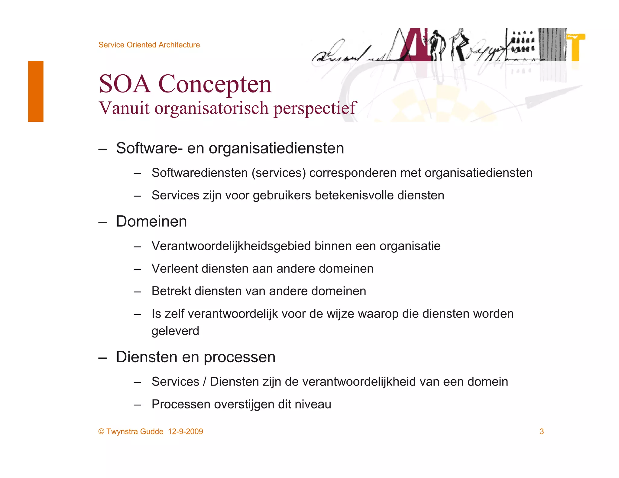 Service Oriented Architecture




SOA Concepten
Vanuit organisatorisch perspectief

– Software- en organisatiediensten
          – Softwarediensten (services) corresponderen met organisatiediensten
          – Services zijn voor gebruikers betekenisvolle diensten

– Domeinen
          – Verantwoordelijkheidsgebied binnen een organisatie
          – Verleent diensten aan andere domeinen
          – Betrekt diensten van andere domeinen
          – Is zelf verantwoordelijk voor de wijze waarop die diensten worden
            geleverd

– Diensten en processen
          – Services / Diensten zijn de verantwoordelijkheid van een domein
          – Processen overstijgen dit niveau

© Twynstra Gudde 12-9-2009                                                       3
 