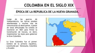 COLOMBIA EN EL SIGLO XIX
ÉPOCA DE LA REPUBLICA DE LA NUEVA GRANADA.
Luego de las guerras de
independencia, las tierras estaban
abandonadas y muchas vías de
comunicación se destruyeron. A pesar
de estas dificultades los criollos se
reunieron en 1821 para firmar la
Constitución de Cúcuta, es decir,
implementar las leyes para gobernar
la Gran Colombia.
La Gran Colombia fue el primer
nombre de la primera republica,
constituida por Venezuela, Colombia
y Ecuador.
 