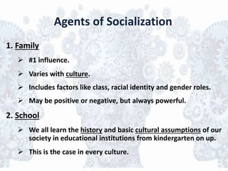Agents of Socialization
1. Family
 #1 influence.
 Varies with culture.
 Includes factors like class, racial identity and gender roles.
 May be positive or negative, but always powerful.
2. School
 We all learn the history and basic cultural assumptions of our
society in educational institutions from kindergarten on up.
 This is the case in every culture.
 