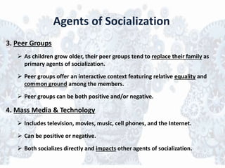 Agents of Socialization
3. Peer Groups
 As children grow older, their peer groups tend to replace their family as
primary agents of socialization.
 Peer groups offer an interactive context featuring relative equality and
common ground among the members.
 Peer groups can be both positive and/or negative.
4. Mass Media & Technology
 Includes television, movies, music, cell phones, and the Internet.
 Can be positive or negative.
 Both socializes directly and impacts other agents of socialization.
 