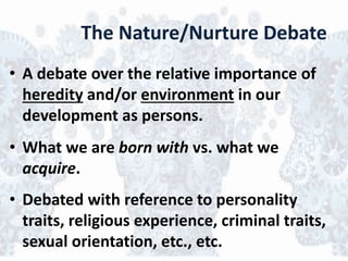 The Nature/Nurture Debate
• A debate over the relative importance of
heredity and/or environment in our
development as persons.
• What we are born with vs. what we
acquire.
• Debated with reference to personality
traits, religious experience, criminal traits,
sexual orientation, etc., etc.
 