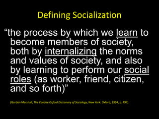 Defining Socialization
“the process by which we learn to
become members of society,
both by internalizing the norms
and values of society, and also
by learning to perform our social
roles (as worker, friend, citizen,
and so forth)”
(Gordon Marshall, The Concise Oxford Dictionary of Sociology, New York: Oxford, 1994, p. 497)
 
