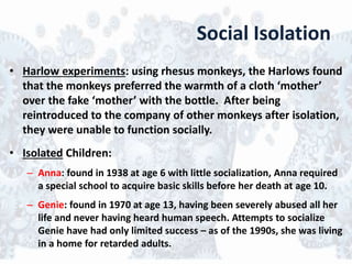 Social Isolation
• Harlow experiments: using rhesus monkeys, the Harlows found
that the monkeys preferred the warmth of a cloth ‘mother’
over the fake ‘mother’ with the bottle. After being
reintroduced to the company of other monkeys after isolation,
they were unable to function socially.
• Isolated Children:
– Anna: found in 1938 at age 6 with little socialization, Anna required
a special school to acquire basic skills before her death at age 10.
– Genie: found in 1970 at age 13, having been severely abused all her
life and never having heard human speech. Attempts to socialize
Genie have had only limited success – as of the 1990s, she was living
in a home for retarded adults.
 