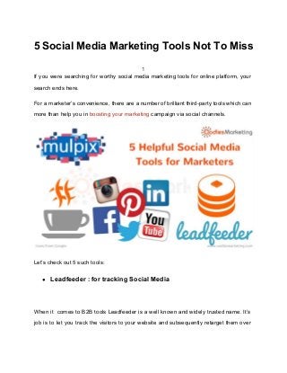5 Social Media Marketing Tools Not To Miss
1
If you were searching for worthy social media marketing tools for online platform, your
search ends here.
For a marketer’s convenience, there are a number of brilliant third-party tools which can
more than help you in ​boosting your marketing ​campaign via social channels.
Let’s check out 5 such tools:
● Leadfeeder : for tracking Social Media
When it comes to B2B tools Leadfeeder is a well known and widely trusted name. It’s
job is to let you track the visitors to your website and subsequently retarget them over
 