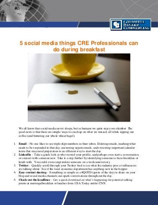 5 social media things CRE Professionals can
do during breakfast
We all know that social media never sleeps, but as humans we quite enjoy our slumber. The
good news is that there are simple ways to catch up on what we missed, all while sipping our
coffee (and buttering our whole wheat bagel).
1. Email – No one likes to see triple digit numbers in their inbox. Deleting emails, marking what
needs to be responded to that day, answering urgent emails, and reviewing important calendar
items that may need preparation is an efficient way to start the day.
2. LinkedIn – Take a quick look at who viewed your profile, and perhaps even start a conversation
or connect with someone new. Take it a step further by identifying someone to have breakfast or
lunch with. You could even congratulate someone on a work anniversary.
3. Twitter – Quickly scroll through your Twitter feed to see what the industry pros or influencers
are talking about. See if the local economic department has anything new in the hopper.
4. Easy content sharing – Something as simple as a #QOTD (quote of the day) to share on your
blog and social media channels can spark conversations throughout the day.
5. Check out the headlines – Get a quick download on what’s happening for potential talking
points at meetings/breakfast or lunches from USA Today and/or CNN.
 