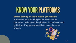 KNOWYOUR
KNOWYOURPLATFORMS
PLATFORMS
Before posting on social media, get familiar!
Before posting on social media, get familiar!
Familiarize yourself with popular social media
Familiarize yourself with popular social media
platforms. Understand the platform, its audience, and
platforms. Understand the platform, its audience, and
guidelines. Engage responsibly to make the most
guidelines. Engage responsibly to make the most
impact.
impact.
 