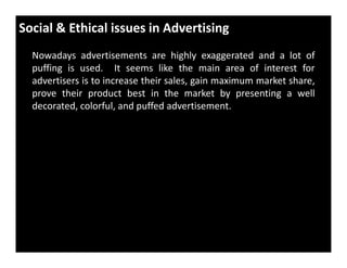 Social & Ethical issues in Advertising
Nowadays advertisements are highly exaggerated and a lot of
puffing is used. It seems like the main area of interest for
advertisers is to increase their sales, gain maximum market share,
prove their product best in the market by presenting a well
decorated, colorful, and puffed advertisement.
 