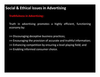 Social & Ethical issues in Advertising
Truthfulness in Advertising:
Truth in advertising promotes a highly efficient, functioning
economy by:
>> Discouraging deceptive business practices;
>> Encouraging the provision of accurate and truthful information;
>> Enhancing competition by ensuring a level playing field; and
>> Enabling informed consumer choice.
 