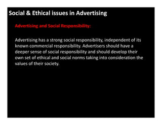Social & Ethical issues in Advertising
Advertising and Social Responsibility:
Advertising has a strong social responsibility, independent of its
known commercial responsibility. Advertisers should have a
deeper sense of social responsibility and should develop their
own set of ethical and social norms taking into consideration the
values of their society.values of their society.
 