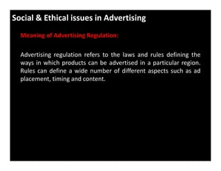 Social & Ethical issues in Advertising
Meaning of Advertising Regulation:
Advertising regulation refers to the laws and rules defining the
ways in which products can be advertised in a particular region.
Rules can define a wide number of different aspects such as ad
placement, timing and content.
 