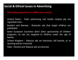 Social & Ethical issues in Advertising
Advertising Regulations in different countries:
United States - False advertising and health related ads are
regulated most.
Sweden and Norway - Domestic ads that target children are
prohibited.
Some European Countries don't allow sponsorship of children
programs, no ads are targeted to children under the age of
twelve.
United Kingdom - Tobacco ads on television, bill boards, or at
sporting events is banned.
India - Alcohol and Tobacco ads are banned.
 