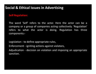 Social & Ethical issues in Advertising
Self Regulation:
The word 'Self' refers to the actor. Here the actor can be a
company or a group of companies acting collectively. 'Regulation'
refers to what the actor is doing. Regulation has three
components:-
Legislation - to define appropriate rules,
Enforcement - igniting actions against violators,
Adjudication - decision on violation and imposing an appropriate
sanction.
 