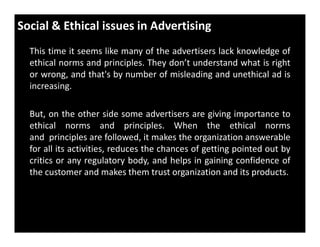 Social & Ethical issues in Advertising
This time it seems like many of the advertisers lack knowledge of
ethical norms and principles. They don’t understand what is right
or wrong, and that's by number of misleading and unethical ad is
increasing.
But, on the other side some advertisers are giving importance to
ethical norms and principles. When the ethical normsethical norms and principles. When the ethical norms
and principles are followed, it makes the organization answerable
for all its activities, reduces the chances of getting pointed out by
critics or any regulatory body, and helps in gaining confidence of
the customer and makes them trust organization and its products.
 