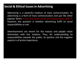 Social & Ethical issues in Advertising
Advertising is a powerful medium of mass communication. As
advertising is a form of mass communication and just like other
popular forms it too have some social and ethical issues with it.
However, the question is whether advertising fulfill its social
responsibilities or not.
Advertisements are meant for the masses and people relateAdvertisements are meant for the masses and people relate
themselves with this medium. Thus, for understanding its
responsibilities towards the public, its positive and the negative
aspects is of prime importance.
 