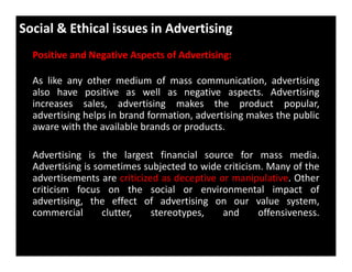 Social & Ethical issues in Advertising
Positive and Negative Aspects of Advertising:
As like any other medium of mass communication, advertising
also have positive as well as negative aspects. Advertising
increases sales, advertising makes the product popular,
advertising helps in brand formation, advertising makes the public
aware with the available brands or products.
Advertising is the largest financial source for mass media.
Advertising is sometimes subjected to wide criticism. Many of the
advertisements are criticized as deceptive or manipulative. Other
criticism focus on the social or environmental impact of
advertising, the effect of advertising on our value system,
commercial clutter, stereotypes, and offensiveness.
 