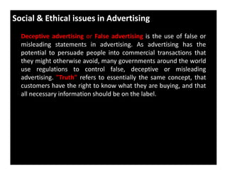 Social & Ethical issues in Advertising
Deceptive advertising or False advertising is the use of false or
misleading statements in advertising. As advertising has the
potential to persuade people into commercial transactions that
they might otherwise avoid, many governments around the world
use regulations to control false, deceptive or misleading
advertising. "Truth" refers to essentially the same concept, that
customers have the right to know what they are buying, and thatcustomers have the right to know what they are buying, and that
all necessary information should be on the label.
 