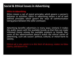 Social & Ethical issues in Advertising
Ethics in Advertising
Ethics means a set of moral principles which govern a person's
behavior or activities. Ethics in advertising means a set of well
defined principles which govern the ways of communication
taking place between the seller and buyer.
Advertising benefits advertisers in many ways; similarly it makes
the public aware with the available brands so that they can make
Advertising benefits advertisers in many ways; similarly it makes
the public aware with the available brands so that they can make
informed choice among the available products or brands. But,
some of the advertisement doesn't match the ethical norms of
advertising, such ads causes’ political, cultural, or moral harm to
society.
Ethical ad is one which is in the limit of decency, makes no false
claims, and doesn't lie.
 
