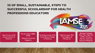 5S OF SMALL, SUSTAINABLE, STEPS TO
SUCCESSFUL SCHOLARSHIP FOR HEALTH
PROFESSIONS EDUCATORS
Alice Fornari, Ed.D
Zucker School of
Medicine
Poh-Sun Goh, MBBS,
MHPE
National University
Singapore
Sol Roberts-Lieb, Ed.D
Carle Illinois College
of Medicine
Mildred Lopez, PhD
Tecnologico de
Monterrey
Elisabeth Schlegel,
PhD, MSc, MBA, MS
(HPPL) Western
Atlantic University
School of Medicine
 