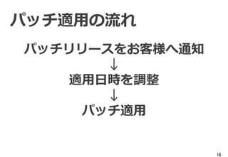 16
パッチ適用の流れ
パッチリリースをお客様へ通知
↓
適用日時を調整
↓
パッチ適用
 