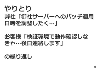 18
やりとり
弊社「御社サーバーへのパッチ適用
日時を調整したく…」
お客様「検証環境で動作確認しな
きゃ…後日連絡します」
の繰り返し
 