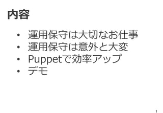 1
内容
• 運用保守は大切なお仕事
• 運用保守は意外と大変
• Puppetで効率アップ
• デモ
 