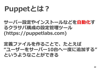 22
Puppetとは？
サーバー設定やインストールなどを自動化す
るクラサバ構成の設定管理ツール
(https://puppetlabs.com)
定義ファイルを作ることで、たとえば
“ユーザーをサーバー10台へ一度に追加する”
というようなことができる
 