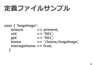 23
定義ファイルサンプル
user { ‘hogehoge':
ensure => present,
uid => ‘501’,
gid => ‘501’,
home => ‘/home/hogehoge’,
managehome => true,
}
 