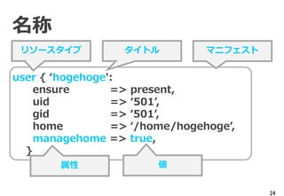 24
名称
user { ‘hogehoge':
ensure => present,
uid => ‘501’,
gid => ‘501’,
home => ‘/home/hogehoge’,
managehome => true,
}
リソースタイプ タイトル
属性 値
マニフェスト
 
