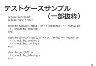 40
require 'rubygems'
require 'spec_helper'
describe package('httpd'), :if => os[:family] == 'redhat' do
it { should be_installed }
end
describe service('httpd'), :if => os[:family] == 'redhat' do
it { should be_enabled }
it { should be_running }
end
describe port(80) do
it { should be_listening }
end
テストケースサンプル
（一部抜粋）
 