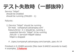 42
Service "httpd"
should be enabled
should be running (FAILED - 1)
Failures:
1) Service "httpd" should be running
On host `companyA.advanspey.com'
Failure/Error: it { should be_running }
expected Service "httpd" to be running
/bin/sh -c service¥ httpd¥ status
httpd is stopped
# ./spec/companyA.advanspey.com/sample_spec.rb:14
Finished in 0.19489 seconds (files took 0.64632 seconds to load)
4 examples, 2 failures
テスト失敗時（一部抜粋）
 