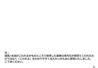 54
注：
道路/水道がこわれるかものところで使用した画像は老朽化が原因でこわれたわ
けではなく「こわれる」をわかりやすく伝えたいがために使用いたしました。
ご了承ください。
 