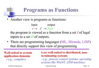 Software Engineering Software Design Slide 10
Programs as Functions
• Another view is programs as functions:
input output
x → f → f (x)
the program is viewed as a function from a set I of legal
inputs to a set O of outputs.
• There are programming languages (ML, Miranda, LISP)
that directly support this view of programming
Well-suited to certain
application domains
- e.g., compilers
Less well-suited to distributed, non-
terminating systems
- e.g., process control systems, operating
systems like WinNT, ATM machines
 
