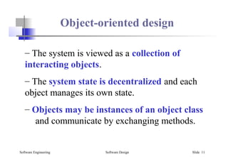 Software Engineering Software Design Slide 11
Object-oriented design
– The system is viewed as a collection of
interacting objects.
– The system state is decentralized and each
object manages its own state.
– Objects may be instances of an object class
and communicate by exchanging methods.
 