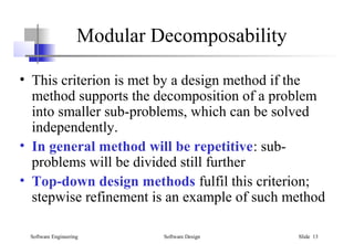 Software Engineering Software Design Slide 13
Modular Decomposability
• This criterion is met by a design method if the
method supports the decomposition of a problem
into smaller sub-problems, which can be solved
independently.
• In general method will be repetitive: sub-
problems will be divided still further
• Top-down design methods fulfil this criterion;
stepwise refinement is an example of such method
 
