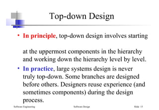 Software Engineering Software Design Slide 15
Top-down Design
• In principle, top-down design involves starting
at the uppermost components in the hierarchy
and working down the hierarchy level by level.
• In practice, large systems design is never
truly top-down. Some branches are designed
before others. Designers reuse experience (and
sometimes components) during the design
process.
 