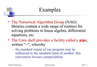 Software Engineering Software Design Slide 17
Examples
• The Numerical Algorithm Group (NAG)
libraries contain a wide range of routines for
solving problems in linear algebra, differential
equations, etc.
• The Unix shell provides a facility called a pipe,
written “−”, whereby
– the standard output of one program may be
redirected to the standard input of another; this
convention favours composability.
 