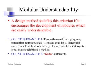 Software Engineering Software Design Slide 18
Modular Understandability
• A design method satisfies this criterion if it
encourages the development of modules which
are easily understandable.
• COUNTER EXAMPLE 1. Take a thousand lines program,
containing no procedures; it’s just a long list of sequential
statements. Divide it into twenty blocks, each fifty statements
long; make each block a method.
• COUNTER EXAMPLE 2. “Go to” statements.
 