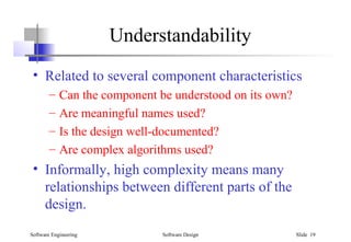 Software Engineering Software Design Slide 19
Understandability
• Related to several component characteristics
– Can the component be understood on its own?
– Are meaningful names used?
– Is the design well-documented?
– Are complex algorithms used?
• Informally, high complexity means many
relationships between different parts of the
design.
 