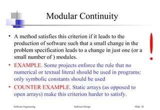 Software Engineering Software Design Slide 20
Modular Continuity
• A method satisfies this criterion if it leads to the
production of software such that a small change in the
problem specification leads to a change in just one (or a
small number of ) modules.
• EXAMPLE. Some projects enforce the rule that no
numerical or textual literal should be used in programs:
only symbolic constants should be used
• COUNTER EXAMPLE. Static arrays (as opposed to
open arrays) make this criterion harder to satisfy.
 