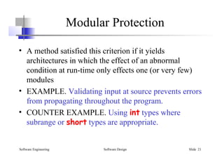 Software Engineering Software Design Slide 21
Modular Protection
• A method satisfied this criterion if it yields
architectures in which the effect of an abnormal
condition at run-time only effects one (or very few)
modules
• EXAMPLE. Validating input at source prevents errors
from propagating throughout the program.
• COUNTER EXAMPLE. Using int types where
subrange or short types are appropriate.
 