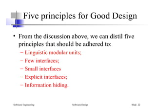 Software Engineering Software Design Slide 22
Five principles for Good Design
• From the discussion above, we can distil five
principles that should be adhered to:
– Linguistic modular units;
– Few interfaces;
– Small interfaces
– Explicit interfaces;
– Information hiding.
 