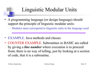 Software Engineering Software Design Slide 23
Linguistic Modular Units
• A programming language (or design language) should
support the principle of linguistic modular units:
– Modules must correspond to linguistic units in the language used
• EXAMPLE. Java methods and classes
• COUNTER EXAMPLE. Subroutines in BASIC are called
by giving a line number where execution is to proceed
from; there is no way of telling, just by looking at a section
of code, that it is a subroutine.
 