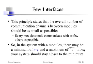 Software Engineering Software Design Slide 24
Few Interfaces
• This principle states that the overall number of
communication channels between modules
should be as small as possible:
– Every module should communicate with as few
others as possible.
• So, in the system with n modules, there may be
a minimum of n-1 and a maximum of links;
your system should stay closer to the minimum
2
)1( −nn
 