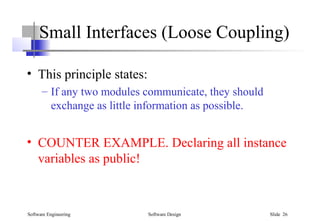 Software Engineering Software Design Slide 26
Small Interfaces (Loose Coupling)
• This principle states:
– If any two modules communicate, they should
exchange as little information as possible.
• COUNTER EXAMPLE. Declaring all instance
variables as public!
 