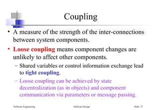 Software Engineering Software Design Slide 27
• A measure of the strength of the inter-connections
between system components.
• Loose coupling means component changes are
unlikely to affect other components.
– Shared variables or control information exchange lead
to tight coupling.
– Loose coupling can be achieved by state
decentralization (as in objects) and component
communication via parameters or message passing.
Coupling
 
