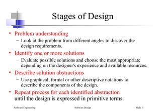 Software Engineering Software Design Slide 3
Stages of Design
• Problem understanding
– Look at the problem from different angles to discover the
design requirements.
• Identify one or more solutions
– Evaluate possible solutions and choose the most appropriate
depending on the designer's experience and available resources.
• Describe solution abstractions
– Use graphical, formal or other descriptive notations to
describe the components of the design.
• Repeat process for each identified abstraction
until the design is expressed in primitive terms.
 