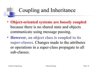 Software Engineering Software Design Slide 30
• Object-oriented systems are loosely coupled
because there is no shared state and objects
communicate using message passing.
• However, an object class is coupled to its
super-classes. Changes made to the attributes
or operations in a super-class propagate to all
sub-classes.
Coupling and Inheritance
 